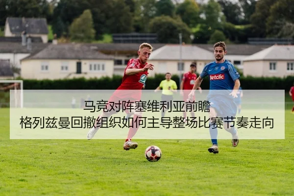 马竞对阵塞维利亚前瞻 格列兹曼回撤组织如何主导整场比赛节奏走向 | kaiyun